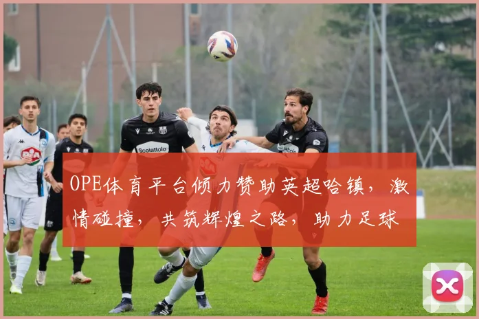 OPE体育平台倾力赞助英超哈镇，激情碰撞，共筑辉煌之路，助力足球盛宴