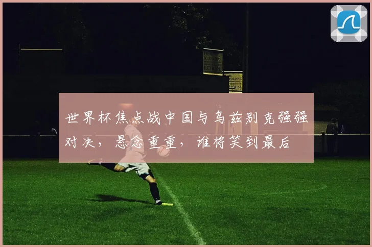 世界杯焦点战中国与乌兹别克强强对决，悬念重重，谁将笑到最后